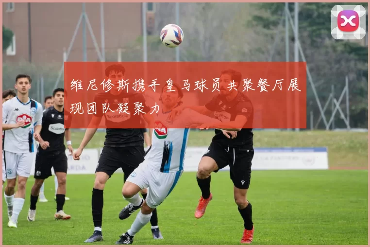 维尼修斯携手皇马球员共聚餐厅展现团队凝聚力