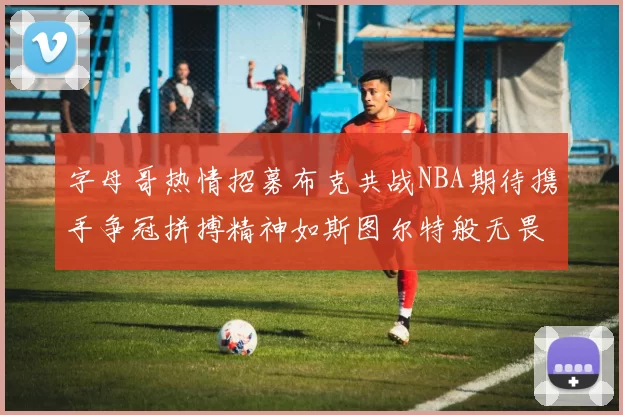 字母哥热情招募布克共战NBA期待携手争冠拼搏精神如斯图尔特般无畏