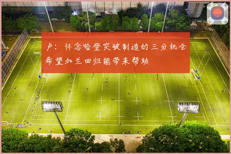 卢：怀念哈登突破制造的三分机会希望加兰回归能带来帮助