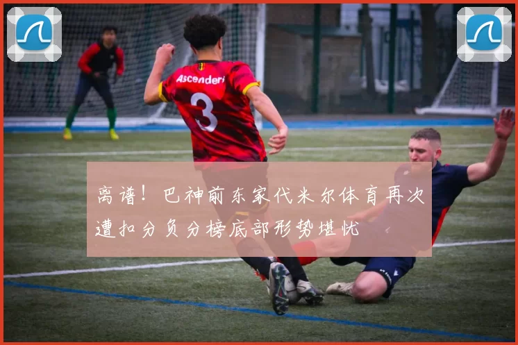离谱！巴神前东家代米尔体育再次遭扣分负分榜底部形势堪忧