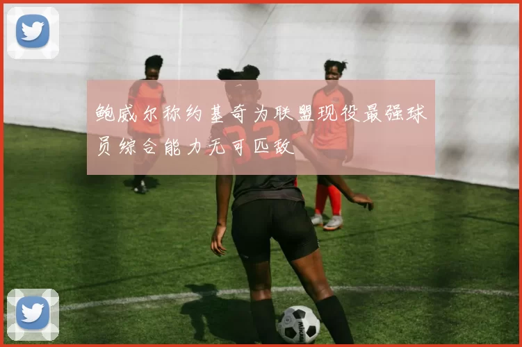 鲍威尔称约基奇为联盟现役最强球员综合能力无可匹敌