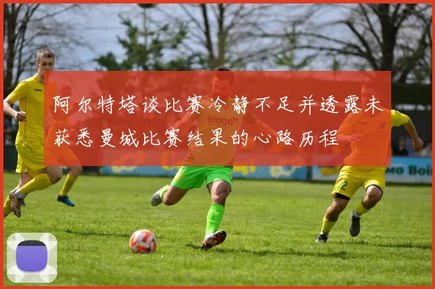 阿尔特塔谈比赛冷静不足并透露未获悉曼城比赛结果的心路历程
