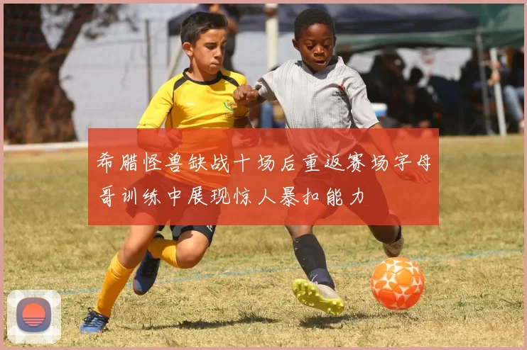 希腊怪兽缺战十场后重返赛场字母哥训练中展现惊人暴扣能力