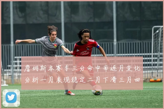 詹姆斯本赛季三分命中率逐月变化分析一月表现稳定二月下滑三月回暖