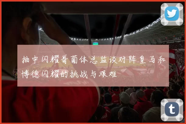 抽中闪耀哥葡体总监谈对阵皇马和博德闪耀的挑战与艰难