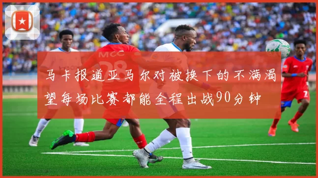 马卡报道亚马尔对被换下的不满渴望每场比赛都能全程出战90分钟