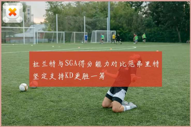 杜兰特与SGA得分能力对比范弗里特坚定支持KD更胜一筹