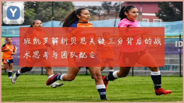 班凯罗解析贝恩关键三分背后的战术思考与团队配合