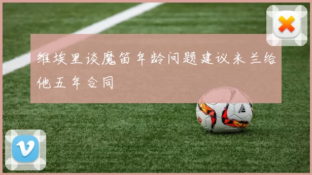维埃里谈魔笛年龄问题建议米兰给他五年合同